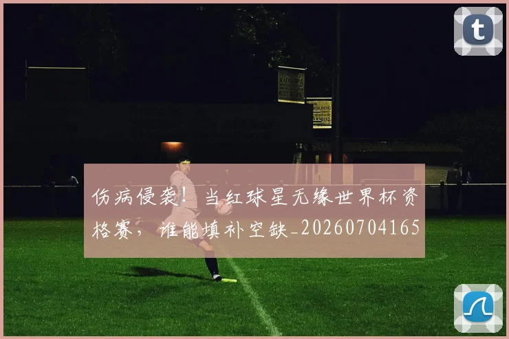 伤病侵袭!当红球星无缘世界杯资格赛,谁能填补空缺_20260704165807