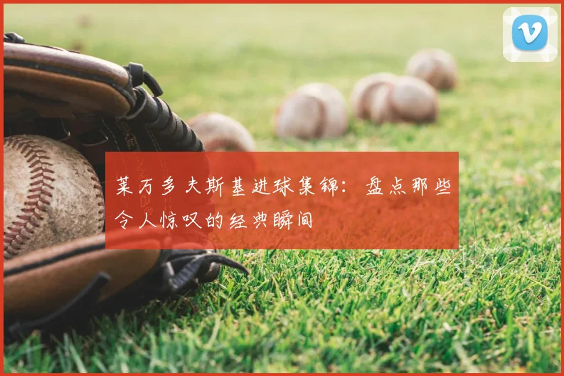 莱万多夫斯基进球集锦:盘点那些令人惊叹的经典瞬间