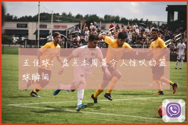 五佳球:盘点本周最令人惊叹的篮球瞬间