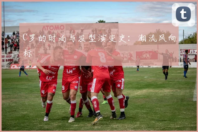 C罗的时尚与发型演变史:潮流风向标