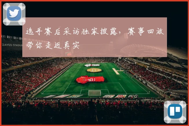 选手赛后采访独家披露,赛事回放带你走近真实