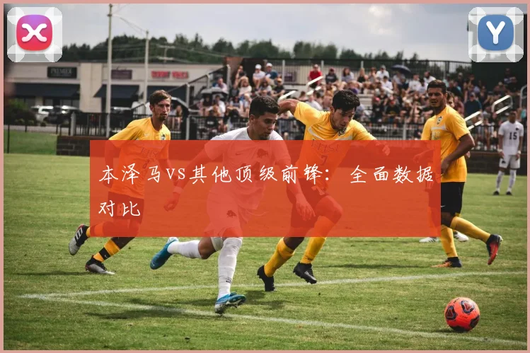 本泽马vs其他顶级前锋:全面数据对比