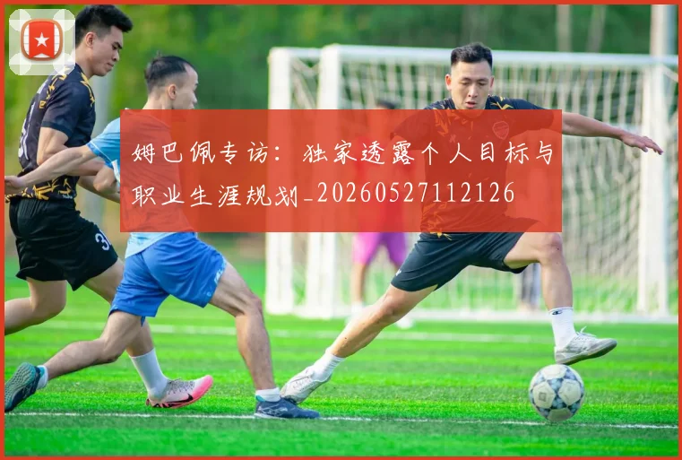 姆巴佩专访:独家透露个人目标与职业生涯规划_20260527112126