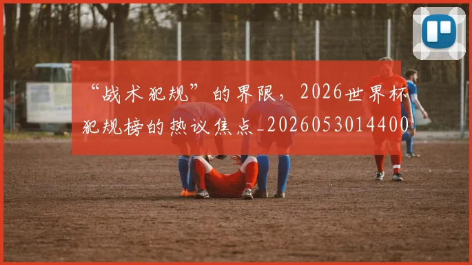 “战术犯规”的界限,2026世界杯犯规榜的热议焦点_20260530144003