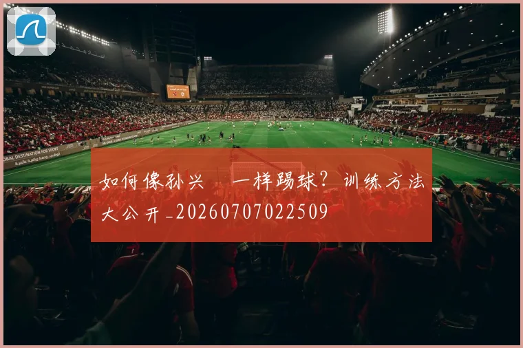 如何像孙兴慜一样踢球?训练方法大公开_20260707022509