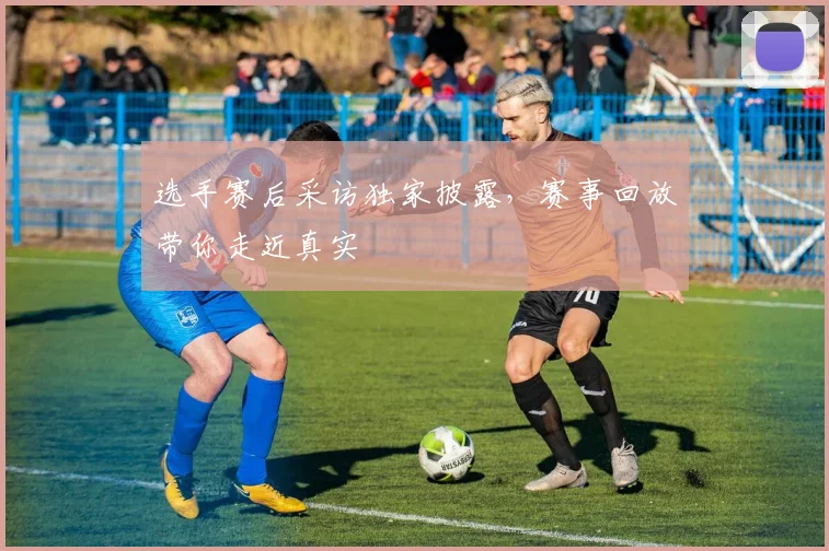 选手赛后采访独家披露,赛事回放带你走近真实