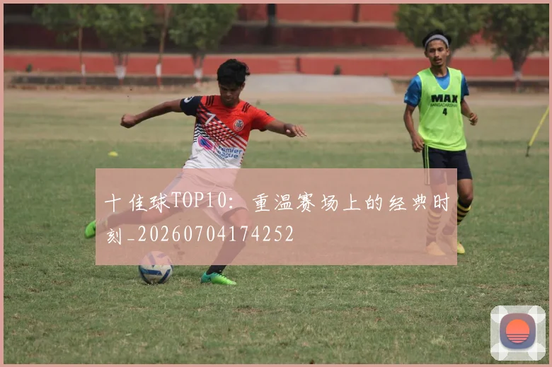 十佳球TOP10：重温赛场上的经典时刻_20260704174252